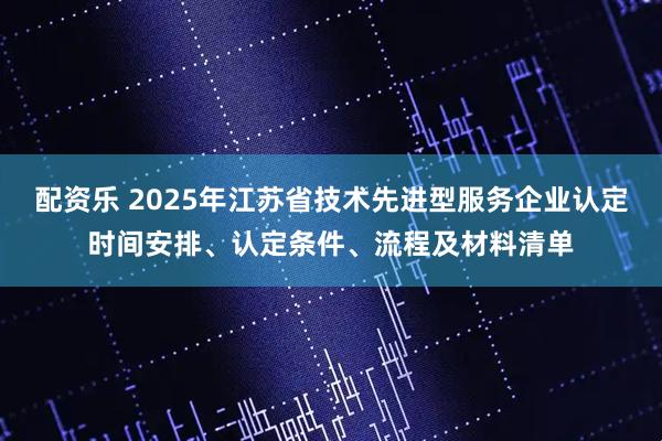配资乐 2025年江苏省技术先进型服务企业认定时间安排、认定条件、流程及材料清单