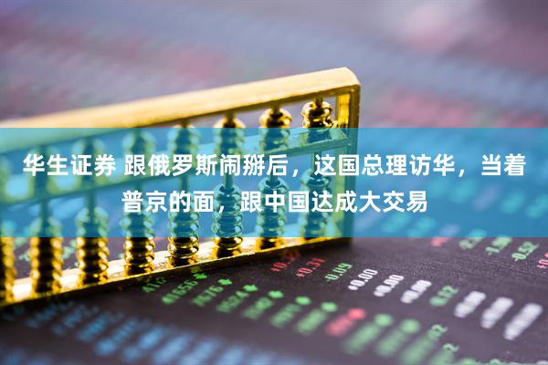 华生证券 跟俄罗斯闹掰后，这国总理访华，当着普京的面，跟中国达成大交易