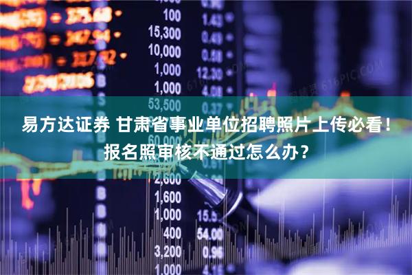 易方达证券 甘肃省事业单位招聘照片上传必看！报名照审核不通过怎么办？