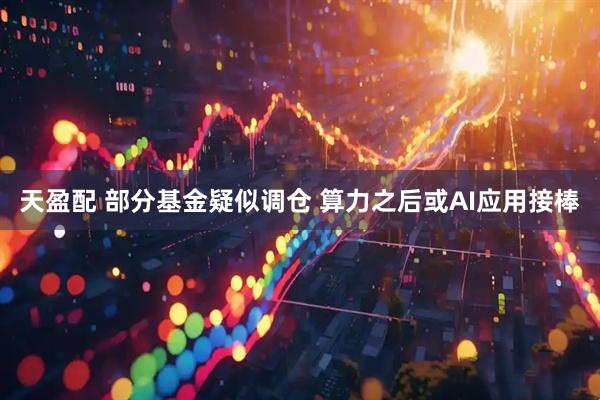 天盈配 部分基金疑似调仓 算力之后或AI应用接棒