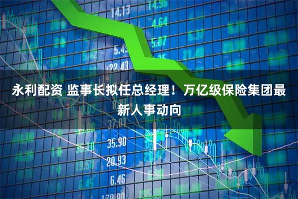 永利配资 监事长拟任总经理！万亿级保险集团最新人事动向