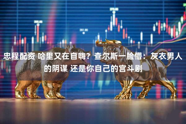 忠程配资 哈里又在自嗨？查尔斯一脸懵：灰衣男人的阴谋 还是你自己的宫斗剧