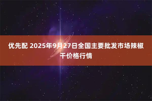 优先配 2025年9月27日全国主要批发市场辣椒干价格行情