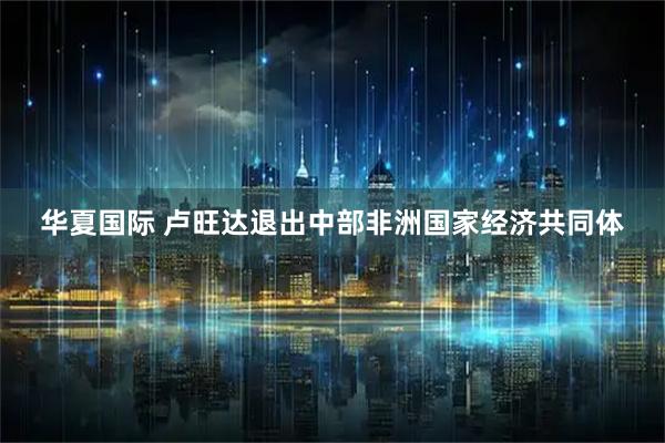 华夏国际 卢旺达退出中部非洲国家经济共同体