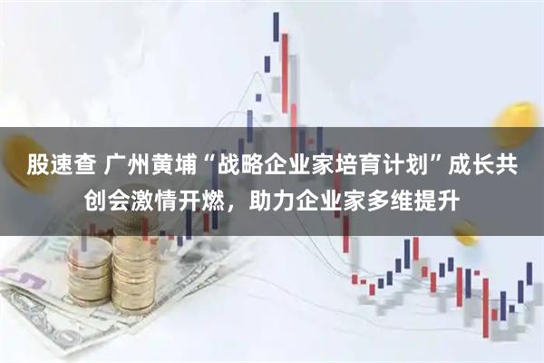 股速查 广州黄埔“战略企业家培育计划”成长共创会激情开燃，助力企业家多维提升