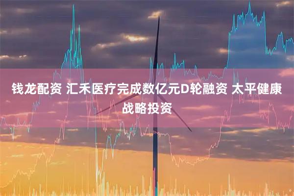 钱龙配资 汇禾医疗完成数亿元D轮融资 太平健康战略投资