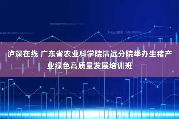 泸深在线 广东省农业科学院清远分院举办生猪产业绿色高质量发展培训班
