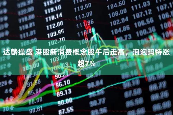 达麟操盘 港股新消费概念股午后走高，泡泡玛特涨超7%