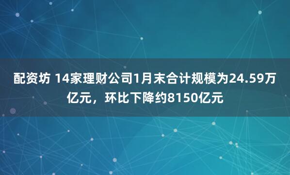 配资坊 14家理财公司1月末合计规模为24.59万亿元，环比下降约8150亿元