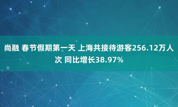 尚融 春节假期第一天 上海共接待游客256.12万人次 同比增长38.97%