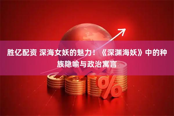 胜亿配资 深海女妖的魅力！《深渊海妖》中的种族隐喻与政治寓言