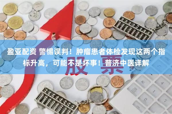盈亚配资 警惕误判！肿瘤患者体检发现这两个指标升高，可能不是坏事！普济中医详解