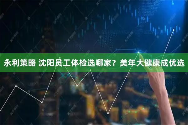 永利策略 沈阳员工体检选哪家？美年大健康成优选