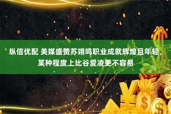 纵信优配 美媒盛赞苏翊鸣职业成就辉煌且年轻，某种程度上比谷爱凌更不容易