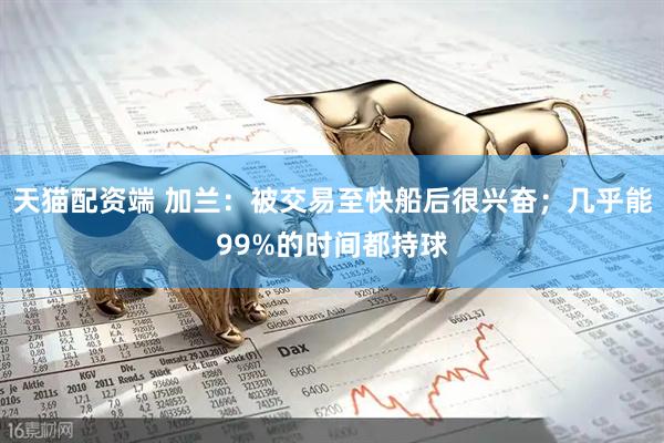 天猫配资端 加兰：被交易至快船后很兴奋；几乎能99%的时间都持球