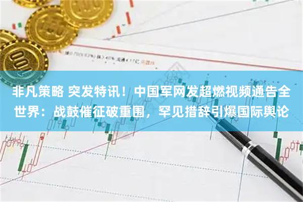 非凡策略 突发特讯！中国军网发超燃视频通告全世界：战鼓催征破重围，罕见措辞引爆国际舆论