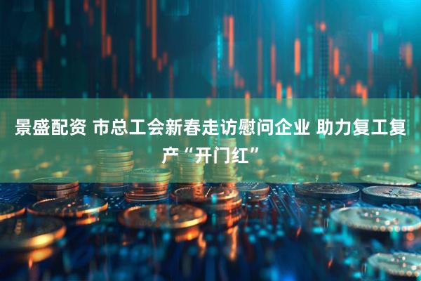 景盛配资 市总工会新春走访慰问企业 助力复工复产“开门红”