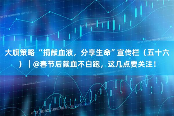 大旗策略 “捐献血液，分享生命”宣传栏（五十六）｜@春节后献血不白跑，这几点要关注！