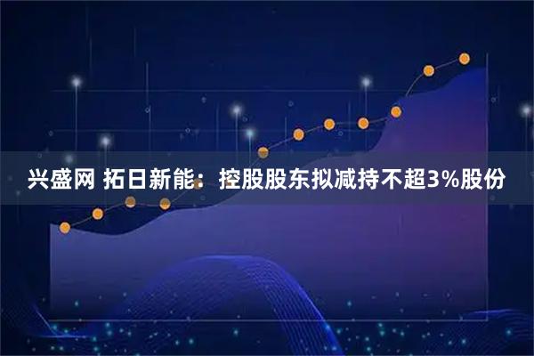 兴盛网 拓日新能：控股股东拟减持不超3%股份