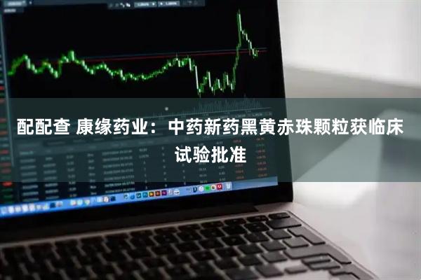 配配查 康缘药业：中药新药黑黄赤珠颗粒获临床试验批准