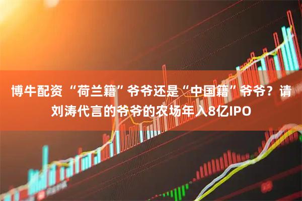 博牛配资 “荷兰籍”爷爷还是“中国籍”爷爷？请刘涛代言的爷爷的农场年入8亿IPO