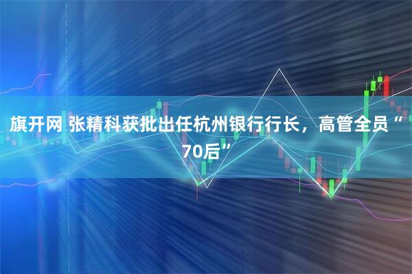 旗开网 张精科获批出任杭州银行行长，高管全员“70后”