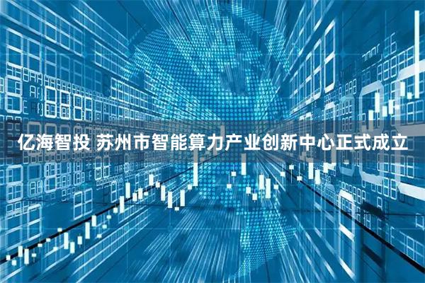 亿海智投 苏州市智能算力产业创新中心正式成立