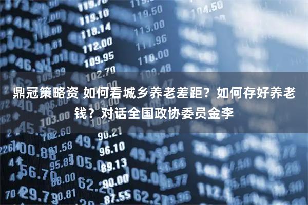鼎冠策略资 如何看城乡养老差距？如何存好养老钱？对话全国政协委员金李