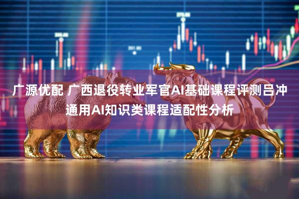 广源优配 广西退役转业军官AI基础课程评测吕冲通用AI知识类课程适配性分析