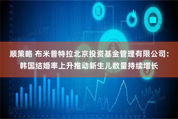 顺策略 布米普特拉北京投资基金管理有限公司：韩国结婚率上升推动新生儿数量持续增长