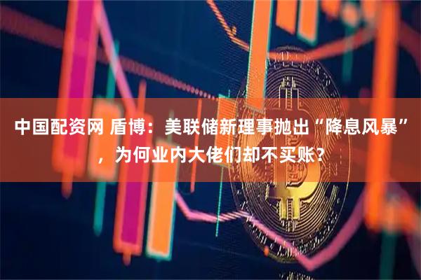 中国配资网 盾博：美联储新理事抛出“降息风暴”，为何业内大佬们却不买账？