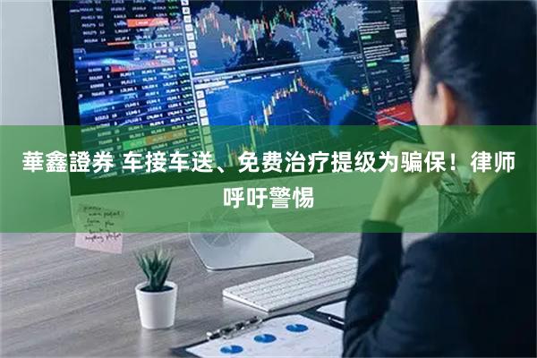 華鑫證券 车接车送、免费治疗提级为骗保！律师呼吁警惕