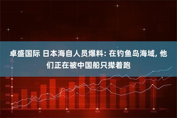 卓盛国际 日本海自人员爆料: 在钓鱼岛海域, 他们正在被中国船只撵着跑